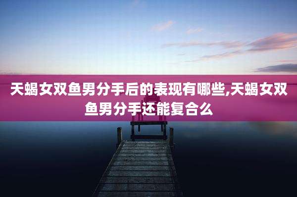 天蝎女双鱼男分手后的表现有哪些,天蝎女双鱼男分手还能复合么