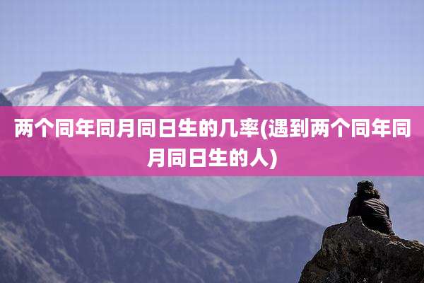 两个同年同月同日生的几率(遇到两个同年同月同日生的人)