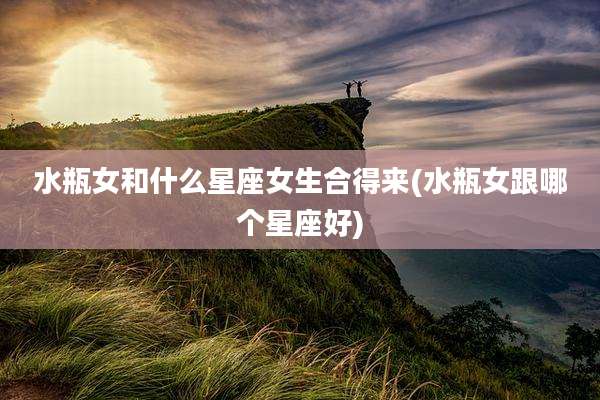 水瓶女和什么星座女生合得来(水瓶女跟哪个星座好)