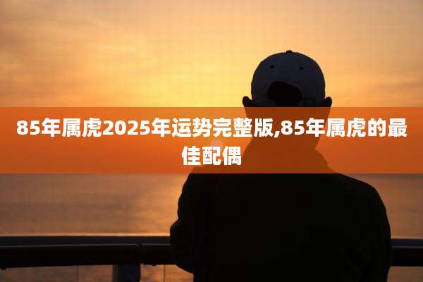 85年属虎2025年运势完整版,85年属虎的最佳配偶