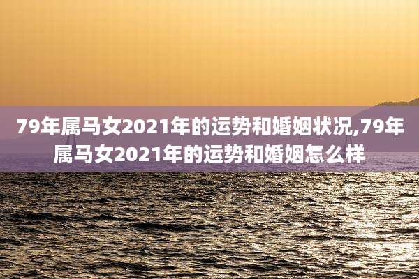 79年属马女2021年的运势和婚姻状况,79年属马女2021年的运势和婚姻怎么样