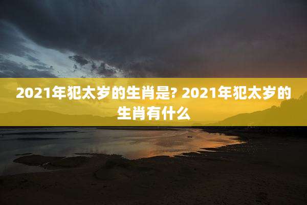 2021年犯太岁的生肖是? 2021年犯太岁的生肖有什么