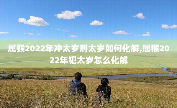 属猴2022年冲太岁刑太岁如何化解,属猴2022年犯太岁怎么化解
