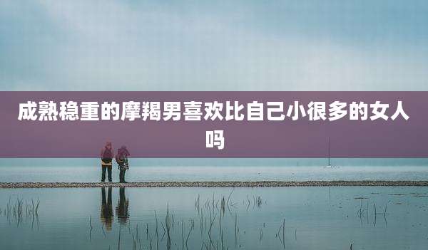 成熟稳重的摩羯男喜欢比自己小很多的女人吗