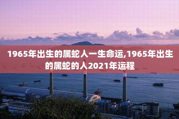 1965年出生的属蛇人一生命运,1965年出生的属蛇的人2021年运程