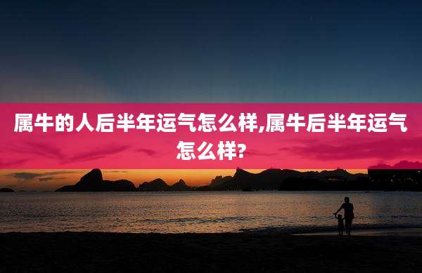 属牛的人后半年运气怎么样,属牛后半年运气怎么样?