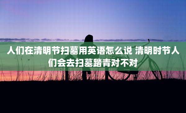 人们在清明节扫墓用英语怎么说 清明时节人们会去扫墓踏青对不对