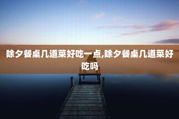 除夕餐桌几道菜好吃一点,除夕餐桌几道菜好吃吗