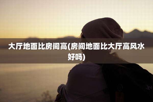 大厅地面比房间高(房间地面比大厅高风水好吗)