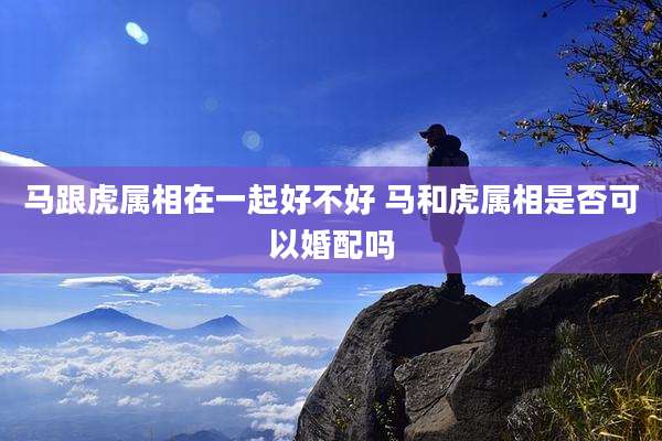 马跟虎属相在一起好不好 马和虎属相是否可以婚配吗