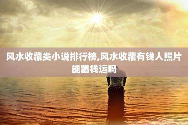 风水收藏类小说排行榜,风水收藏有钱人照片能蹭钱运吗