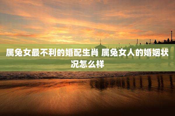 属兔女最不利的婚配生肖 属兔女人的婚姻状况怎么样