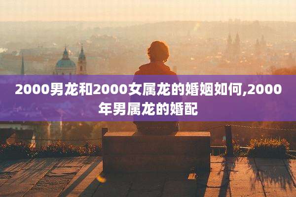 2000男龙和2000女属龙的婚姻如何,2000年男属龙的婚配