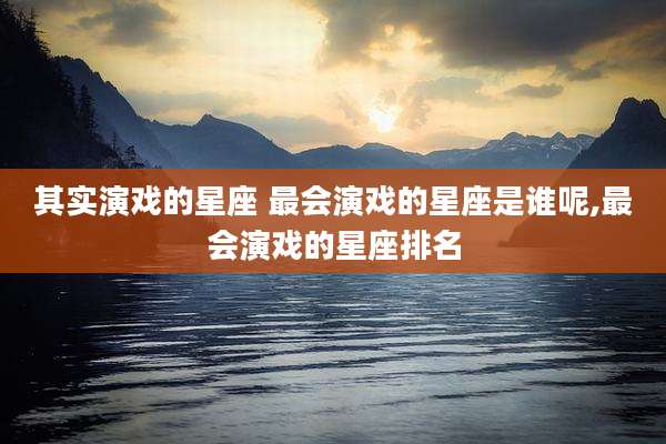 其实演戏的星座 最会演戏的星座是谁呢,最会演戏的星座排名