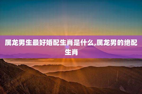 属龙男生最好婚配生肖是什么,属龙男的绝配生肖