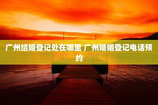 广州结婚登记处在哪里 广州婚姻登记电话预约
