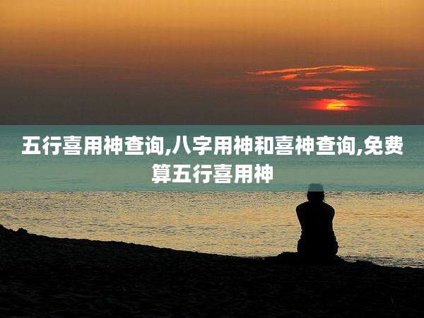 五行喜用神查询,八字用神和喜神查询,免费算五行喜用神