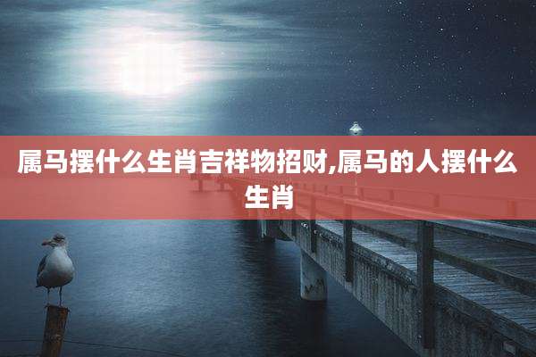 属马摆什么生肖吉祥物招财,属马的人摆什么生肖