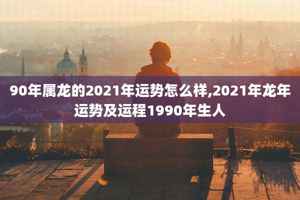 90年属龙的2021年运势怎么样,2021年龙年运势及运程1990年生人