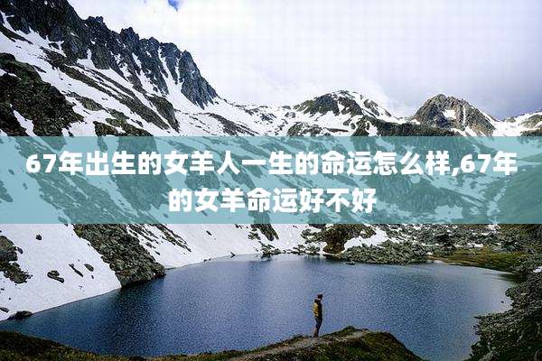 67年出生的女羊人一生的命运怎么样,67年的女羊命运好不好