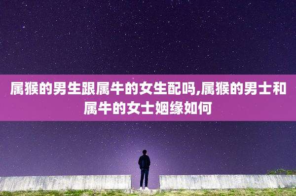 属猴的男生跟属牛的女生配吗,属猴的男士和属牛的女士姻缘如何