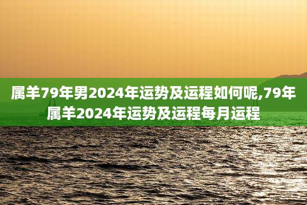属羊79年男2024年运势及运程如何呢,79年属羊2024年运势及运程每月运程