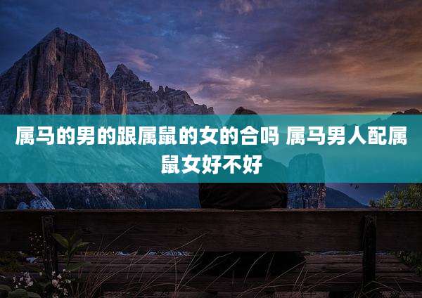 属马的男的跟属鼠的女的合吗 属马男人配属鼠女好不好