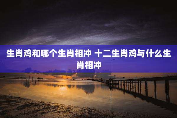 生肖鸡和哪个生肖相冲 十二生肖鸡与什么生肖相冲