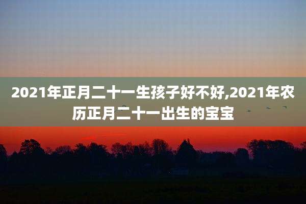 2021年正月二十一生孩子好不好,2021年农历正月二十一出生的宝宝