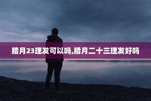 腊月23理发可以吗,腊月二十三理发好吗