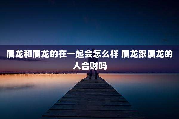 属龙和属龙的在一起会怎么样 属龙跟属龙的人合财吗