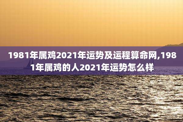 1981年属鸡2021年运势及运程算命网,1981年属鸡的人2021年运势怎么样