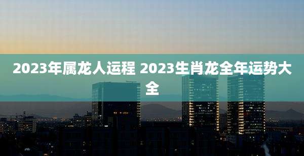 2023年属龙人运程 2023生肖龙全年运势大全