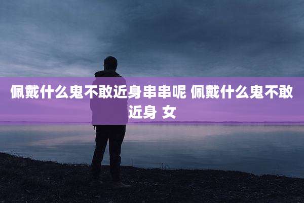 佩戴什么鬼不敢近身串串呢 佩戴什么鬼不敢近身 女