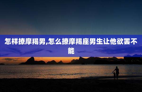 怎样撩摩羯男,怎么撩摩羯座男生让他欲罢不能