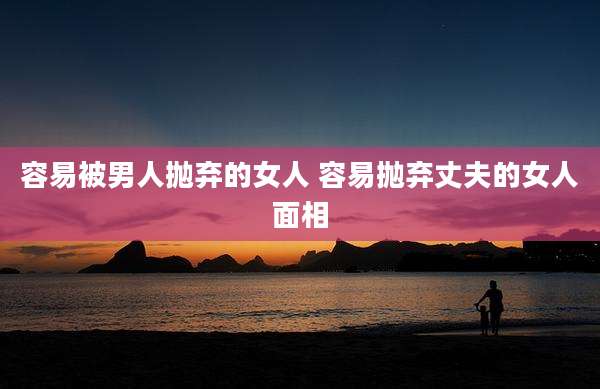 容易被男人抛弃的女人 容易抛弃丈夫的女人面相