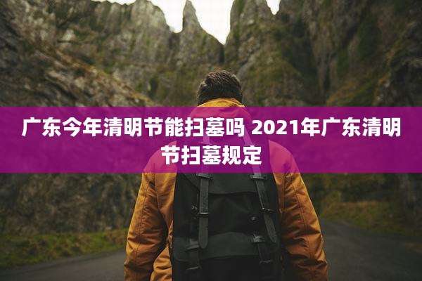 广东今年清明节能扫墓吗 2021年广东清明节扫墓规定