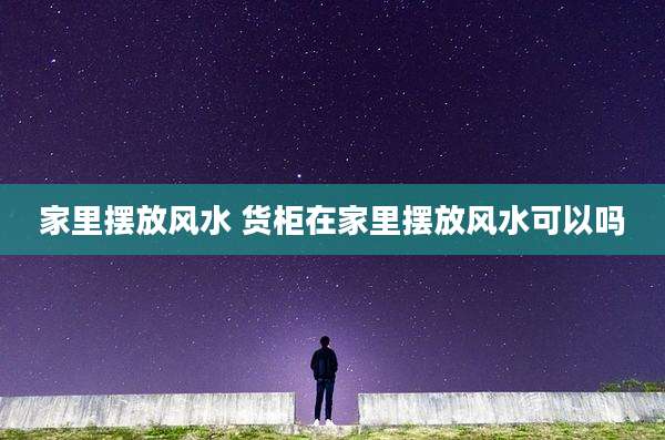 家里摆放风水 货柜在家里摆放风水可以吗
