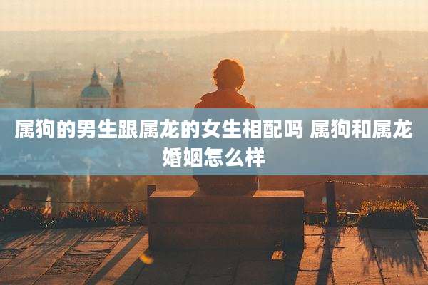 属狗的男生跟属龙的女生相配吗 属狗和属龙婚姻怎么样