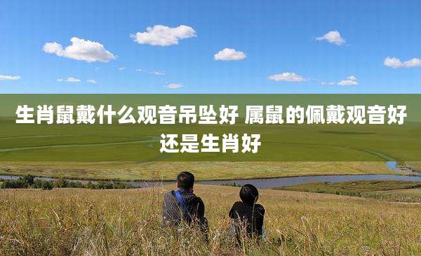 生肖鼠戴什么观音吊坠好 属鼠的佩戴观音好还是生肖好