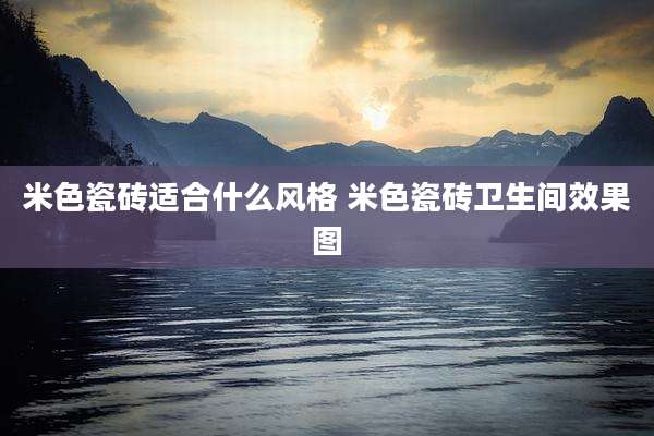 米色瓷砖适合什么风格 米色瓷砖卫生间效果图