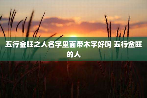 五行金旺之人名字里面带木字好吗 五行金旺的人