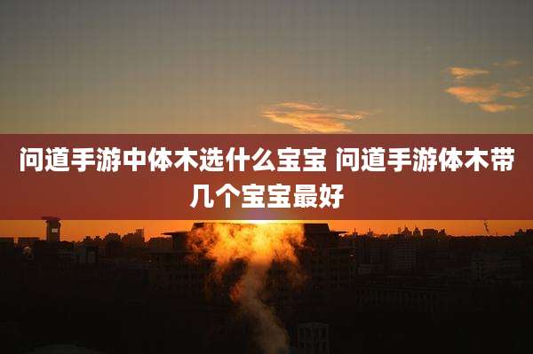 问道手游中体木选什么宝宝 问道手游体木带几个宝宝最好
