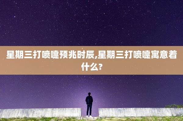 星期三打喷嚏预兆时辰,星期三打喷嚏寓意着什么?