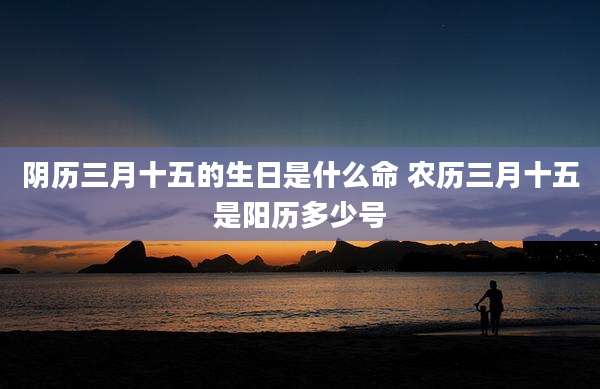 阴历三月十五的生日是什么命 农历三月十五是阳历多少号