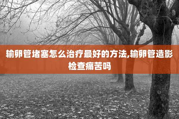 输卵管堵塞怎么治疗最好的方法,输卵管造影检查痛苦吗