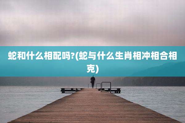 蛇和什么相配吗?(蛇与什么生肖相冲相合相克)