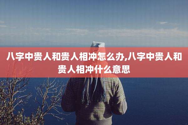 八字中贵人和贵人相冲怎么办,八字中贵人和贵人相冲什么意思