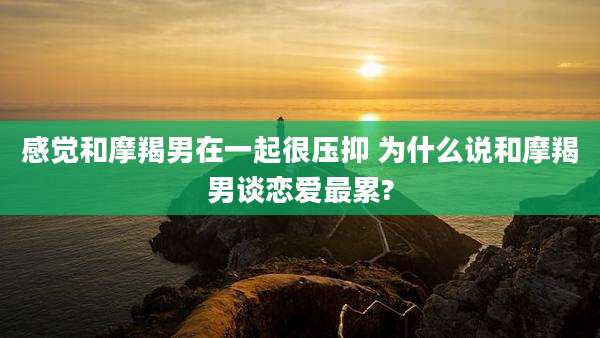 感觉和摩羯男在一起很压抑 为什么说和摩羯男谈恋爱最累?