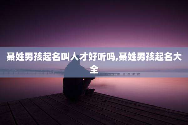 聂姓男孩起名叫人才好听吗,聂姓男孩起名大全